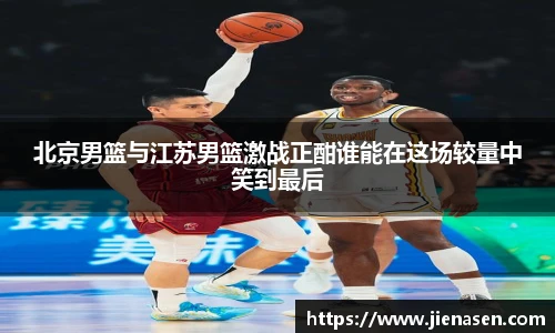 北京男篮与江苏男篮激战正酣谁能在这场较量中笑到最后